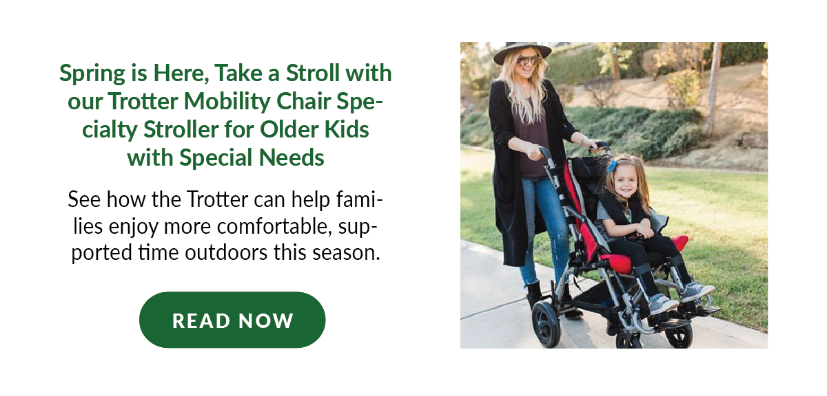 Spring is Here, Take a Stroll with our Trotter Mobility Chair Specialty Stroller for Older Kids with Special Needs: See how the Trotter can help families enjoy more comfortable, supported time outdoors this season. - Read Now