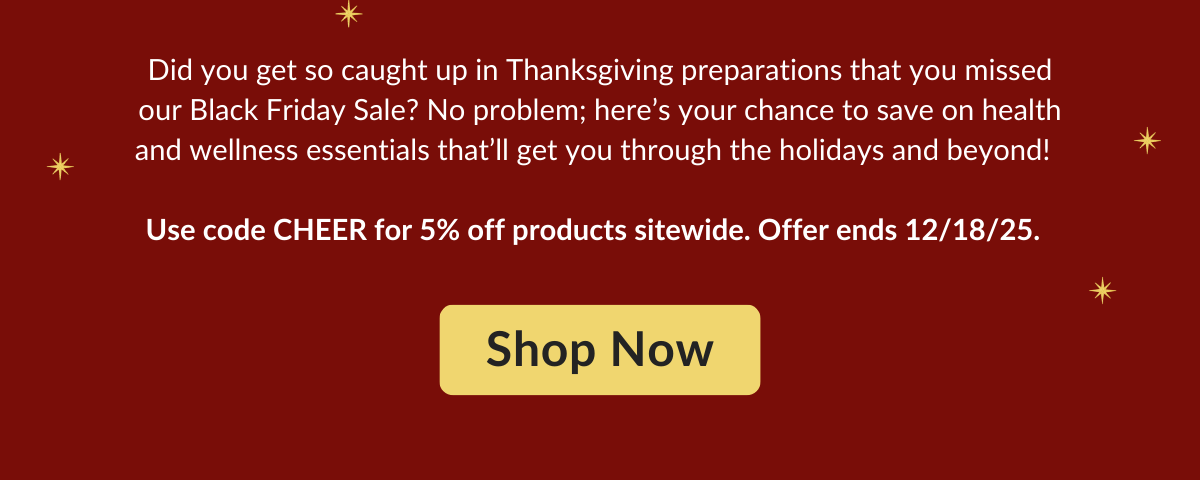 Did you get so caught up in Thanksgiving preparations that you missed our Black Friday Sale? No problem; here’s your chance to save on health and wellness essentials that’ll get you through the holidays and beyond! Use code CHEER for 5% off products sitewide. Offer ends 12/18/25.