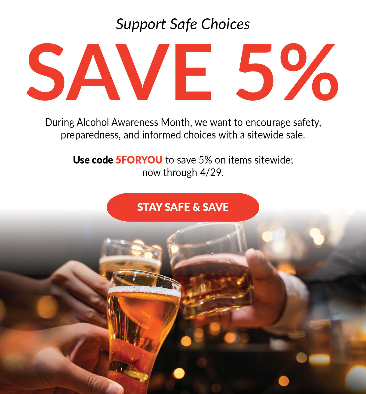 Support Safe Choices | Save 5% | Code 5FORYOU During Alcohol Awareness Month, we want to encourage safety, preparedness, and informed choices with a sitewide sale. Use code 5FORYOU to save 5% on items sitewide; now through 4/29. - Stay Safe & Save