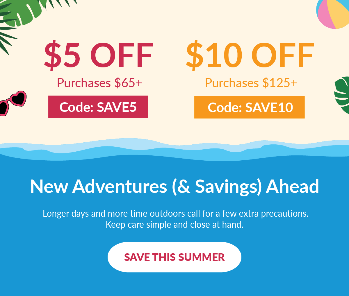 $5 off purchases of $65+ - Code: SAVE5 | $10 off purchases of $125+ - Code: SAVE10 | New Adventures (& Savings) Ahead - Longer days and more time outdoors call for a few extra precautions. Keep care simple and close at hand. - Save This Summer