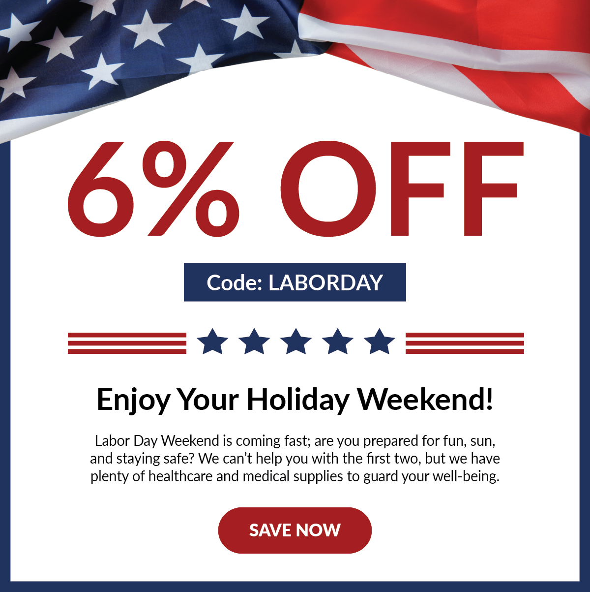 Banner: 6% off with Code LABORDAY | Header: Enjoy Your Holiday Weekend!   Labor Day Weekend is coming fast; are you prepared for fun, sun, and staying safe? We can’t help you with the first two, but we have plenty of healthcare and medical supplies to guard your well-being