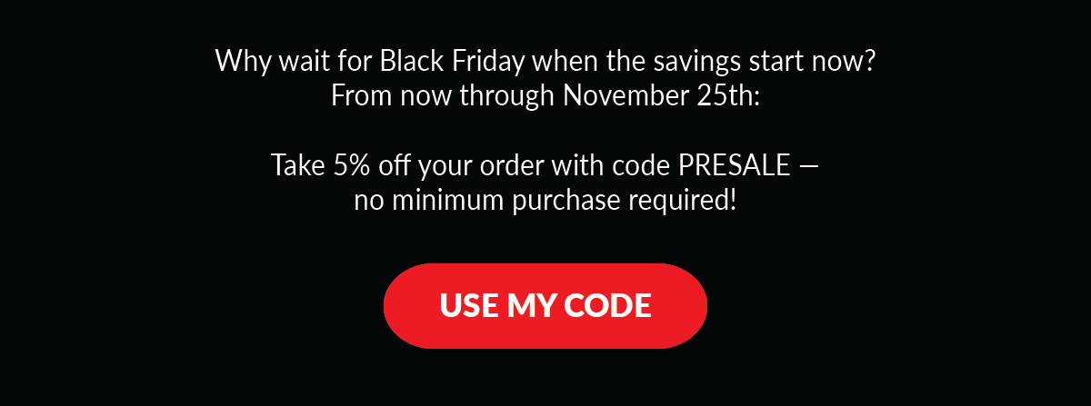 Why wait for Black Friday when the savings start now? From now through November 25th: Take 5% off your order with code PRESALE — no minimum purchase required!