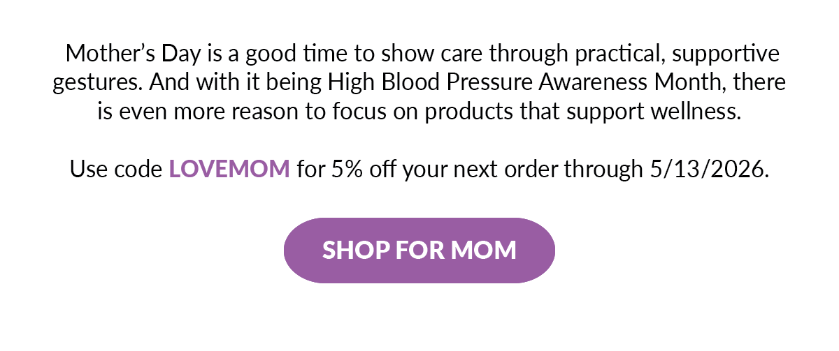 Mother&rsquo;s Day is a good time to show care through practical, supportive gestures. And with it being High Blood Pressure Awareness Month, there is even more reason to focus on products that support wellness. Use code LOVEMOM for 5% off your next order through 5/13/2026.  - SHOP FOR MOM