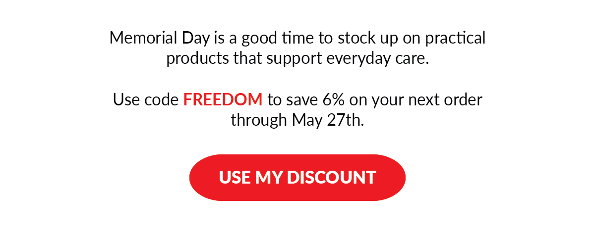 Memorial Day is a good time to stock up on practical products that support everyday care. Use code FREEDOM to save 6% on your next order through May 27th. - USE MY DISCOUNT