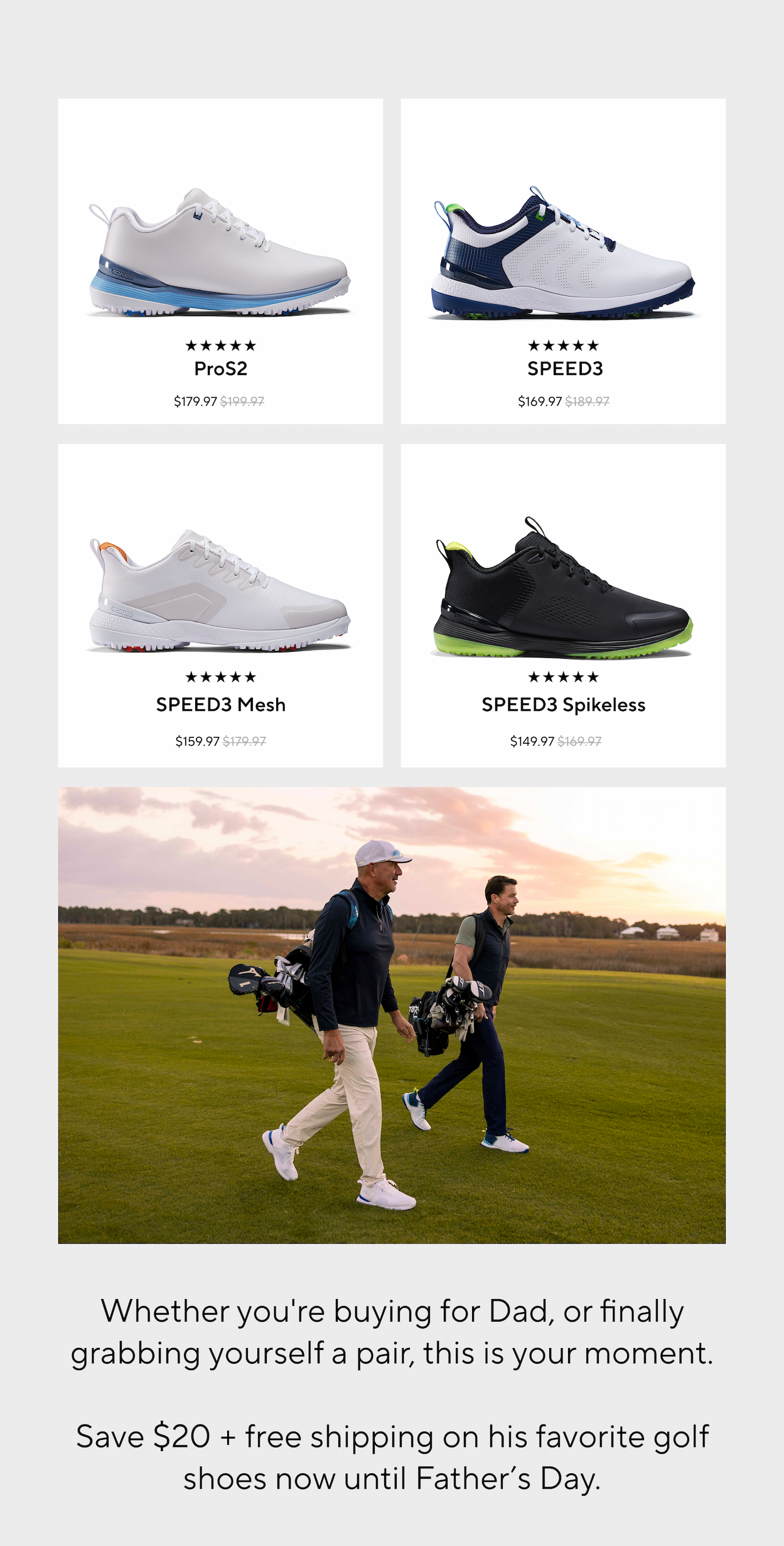 ProS2. SPEED3. SPEED3 Mesh. SPEED3 Spikeless. Whether you're buying for Dad, or finally grabbing yourself a pair, this is your moment. Save $20 + FREE Shipping on his favorite golf shoes now until Father's Day. ProS2. SPEED3. SPEED3 Mesh. SPEED3 Spikeless. Whether you're buying for Dad, or finally grabbing yourself a pair, this is your moment. Save $20 + FREE Shipping on his favorite golf shoes now until Father's Day.