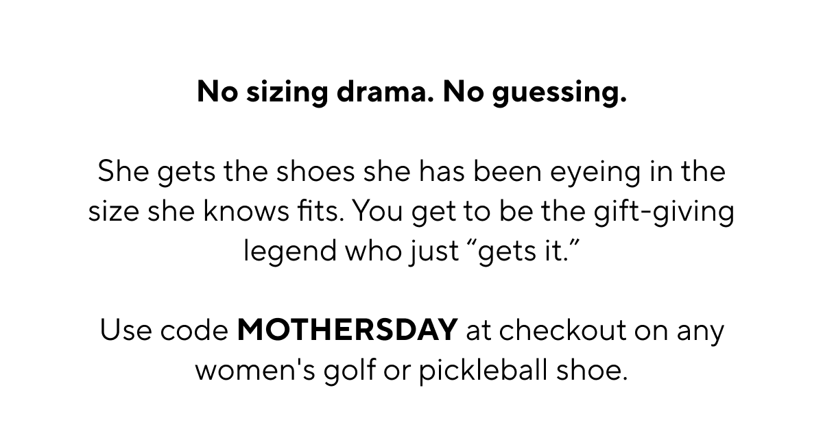 No sizing drama. No guessing. She gets the shoes she has been eyeing in the size she knows fits. You get to be the gift-giving legend who just "get's it". Use code MOTHERSDAY at checkout on any women's golf or pickleball shoe.
