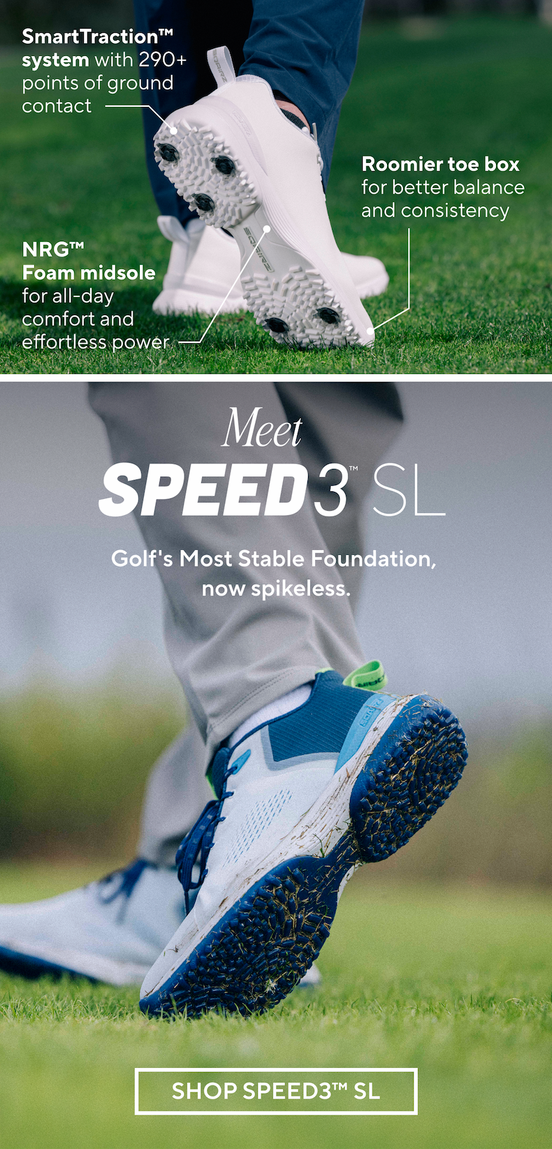 SmartTraction™ system with 290+ points of ground contact. Roomier toe box for better balance and consistency. NRG™ Foam midsole for all-day comfort and effortless power. Meet SPEED3 SL. Golf's most stable foundation, now spikeless. SHOP SPEED3 SL.