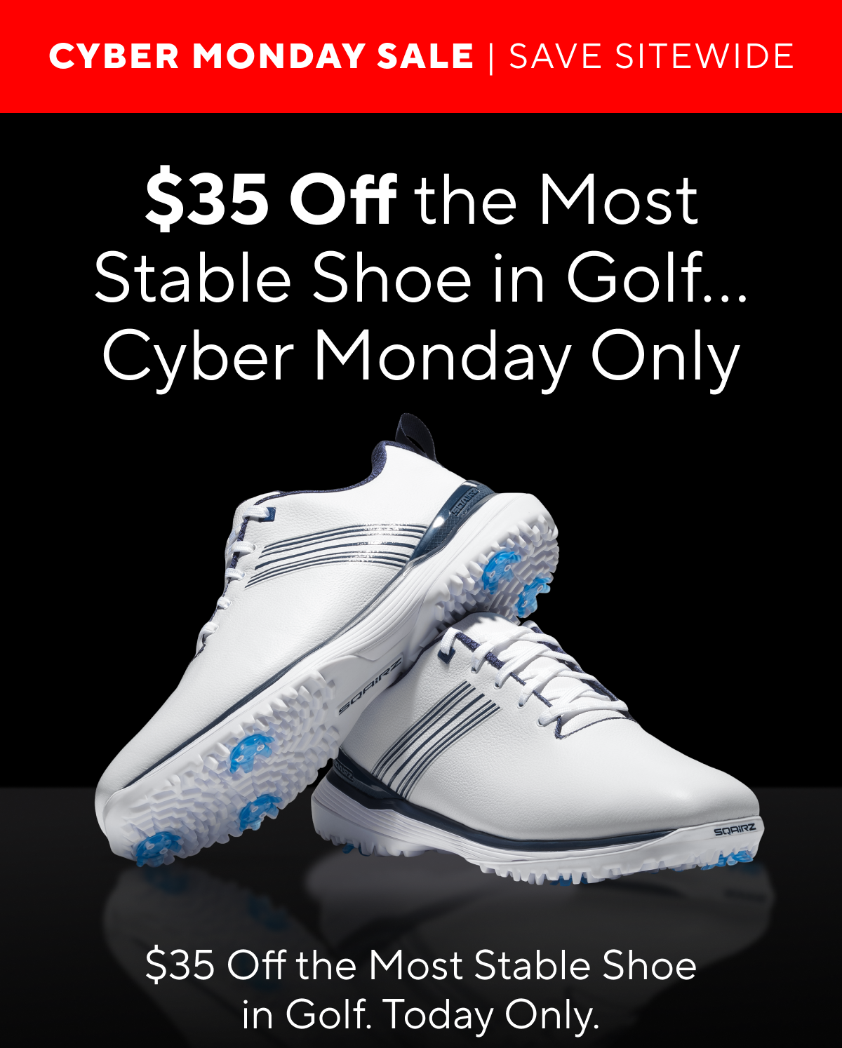 CYBER MONDAY SALE. SAVE SITEWIDE. $35 off the most stable shoe in golf...Cyber monday only. $35 off the Most Stable Shoe in Golf. Today only.
