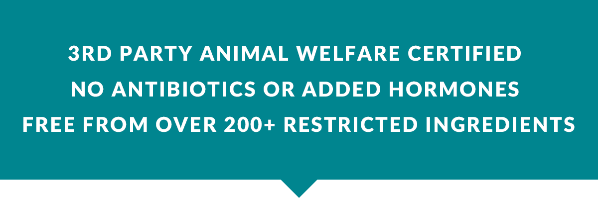 3rd party animal welfare certified ​  No antibiotics or added hormones ​  Free from over 200+ restricted ingredients 
