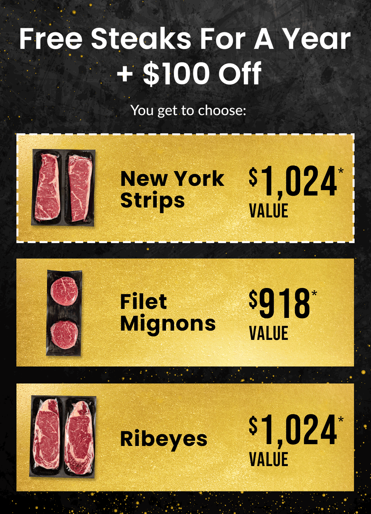 FREE Steaks for a Year + $100 OFF | You get to choose: NY Strips ($1,024* Value), Filet Mignons ($918* Value), Ribeyes ($1,024* Value)