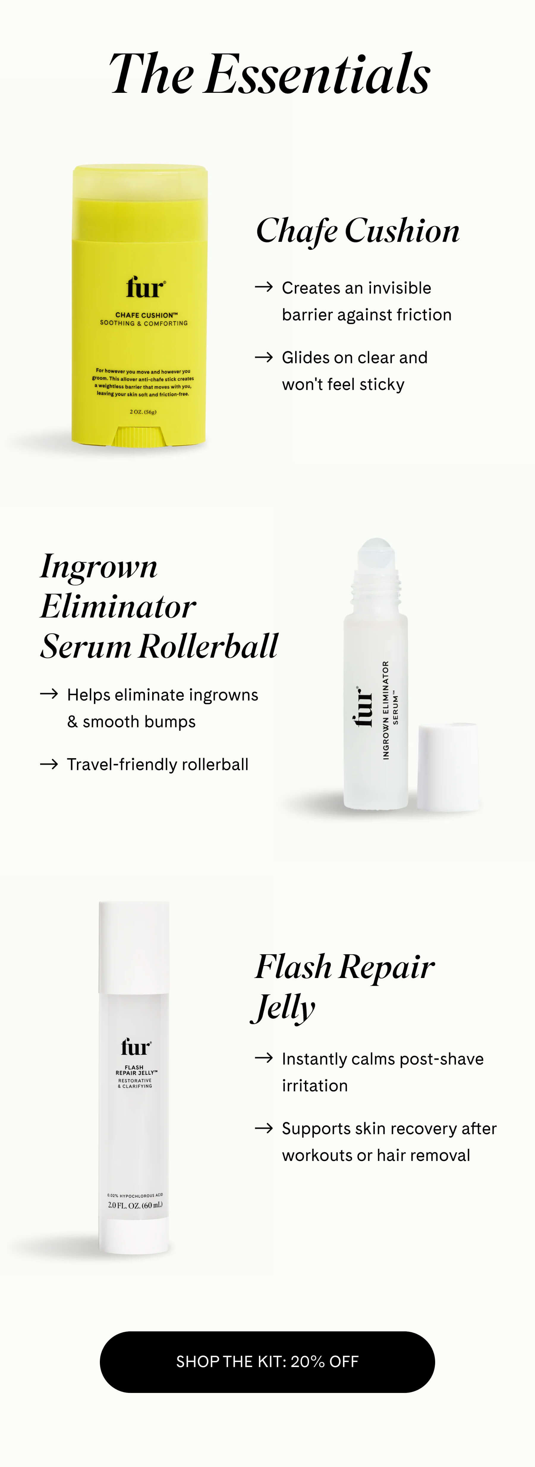 The Essentials  Chafe Cushion → Creates an invisible barrier against friction → Glides on clear and won't feel sticky  Ingrown Eliminator Serum Rollerball → Helps eliminate ingrowns & smooth bumps → Travel-friendly rollerball   Flash Repair Jelly → Instantly calms post-shave irritation → Supports skin recovery after workouts or hair removal SHOP THE KIT: 20% OFF