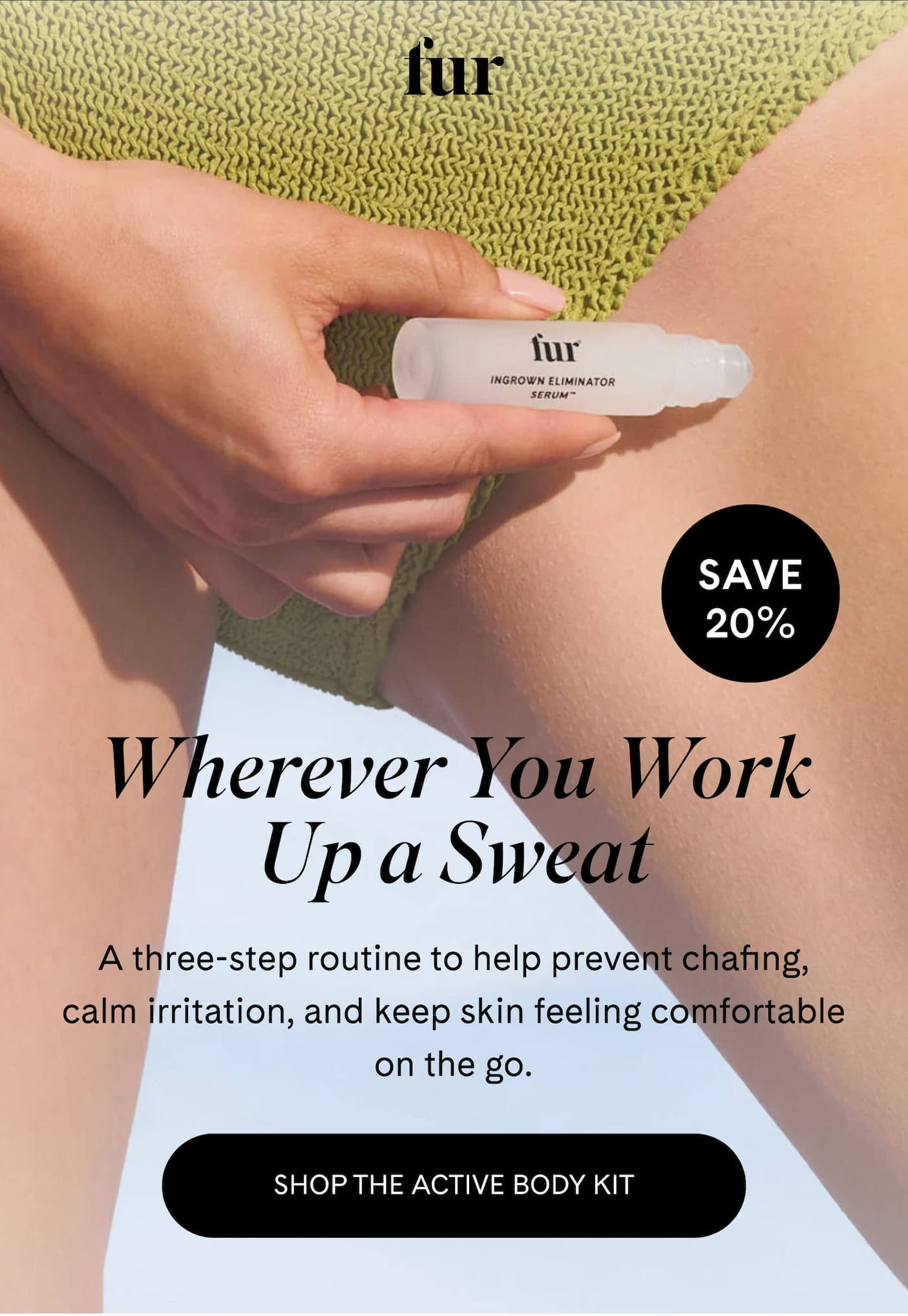 fur SAVE 20% Wherever You Work Up a Sweat A three-step routine to help prevent chafing, calm irritation, and keep skin feeling comfortable on the go. SHOP THE ACTIVE BODY KIT