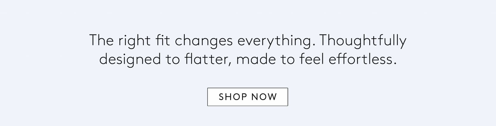 the right fit changes everything. thoughtfully designed to flatter, made to feel effortless. 