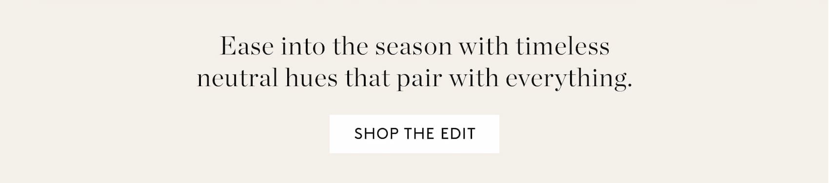 Ease into the season with timeless neutral hues that pair with everything. Shop the Edit