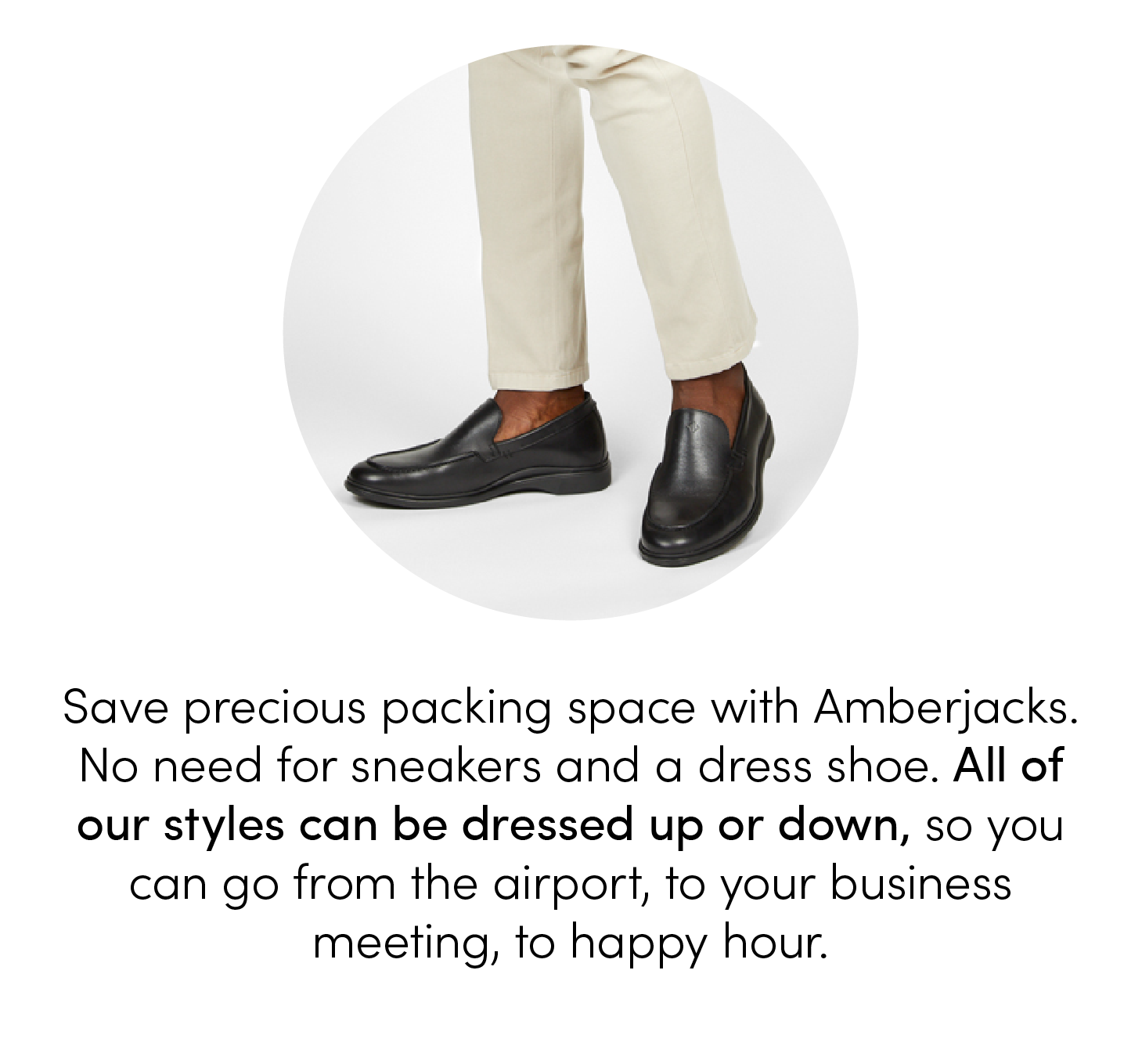 Save precious packing space with Amberjacks. No need for sneakers and a dress shoe. All of our styles can be dressed up or down, so you can go from the airport, to your business meeting, to happy hour.