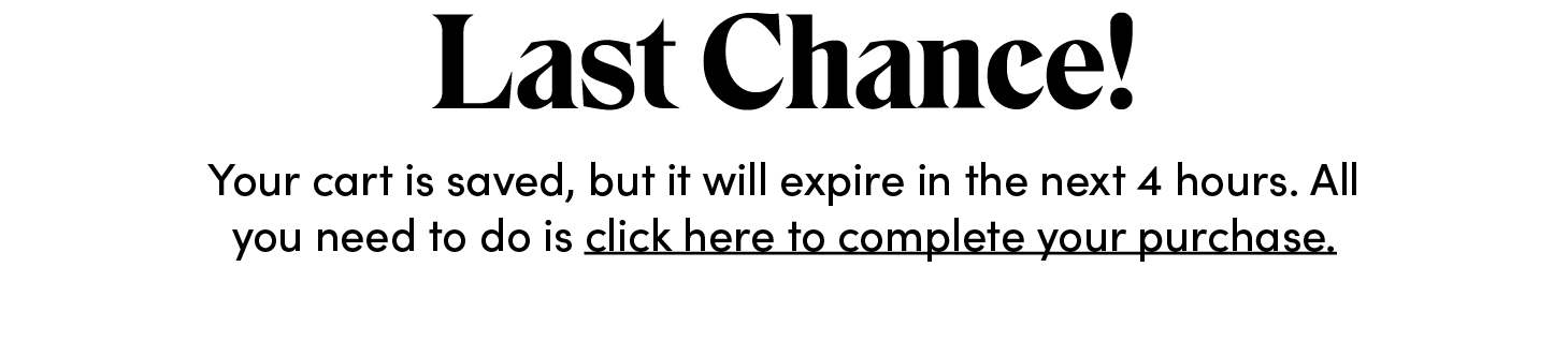 Last Chance! Your cart is saved, but it will expire in the next four hours. All you need to do is click here to complete your purchase.