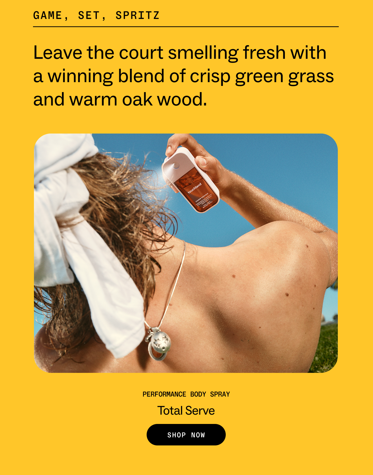game, set, spritz&nbsp; Leave the court smelling fresh with a winning blend of crisp green grass and warm oak wood. Performance Body Spray Total Serve SHOP NOW