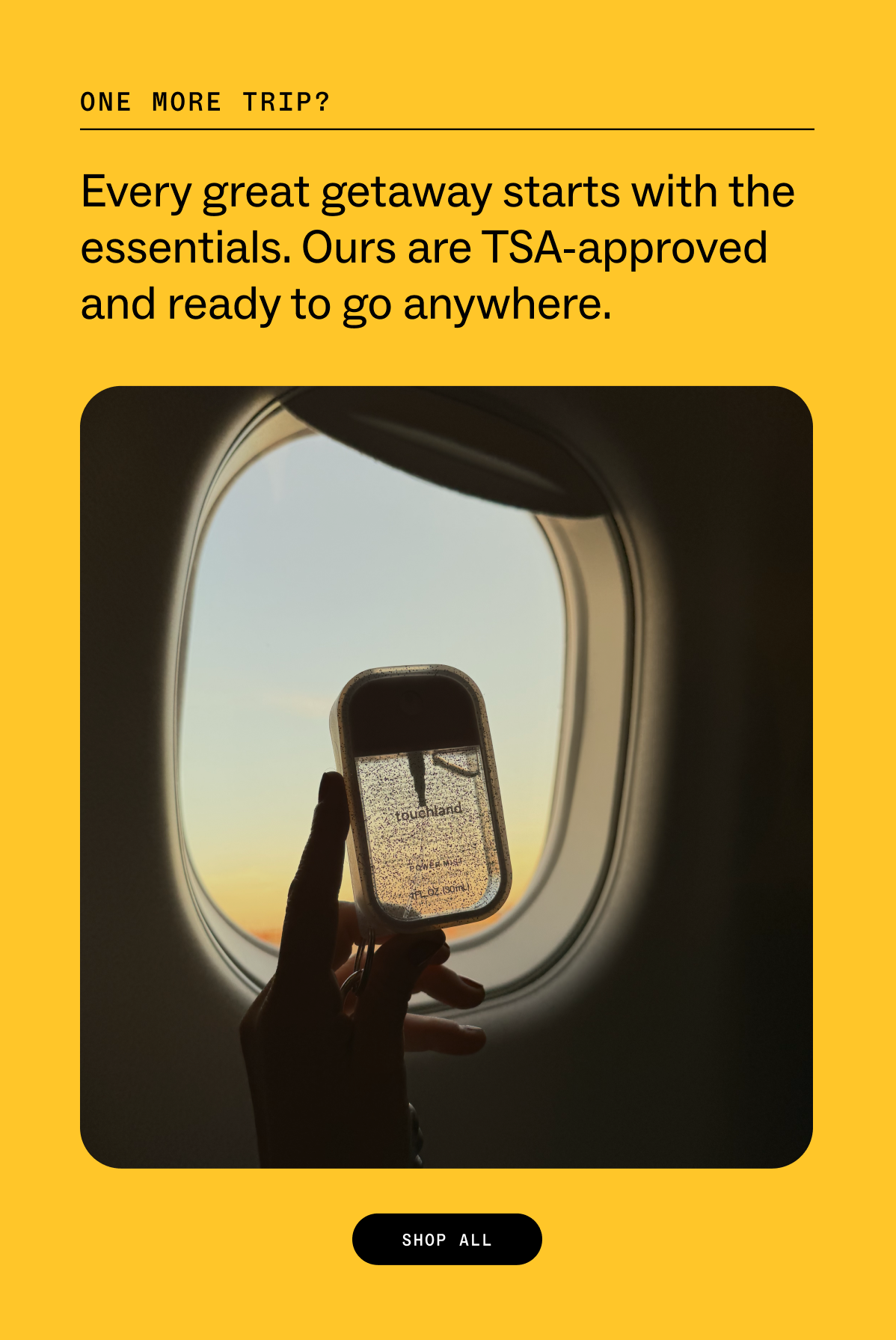 one more trip?&nbsp; Every great getaway starts with the essentials. Ours are TSA-approved and ready to go anywhere. SHOP ALL