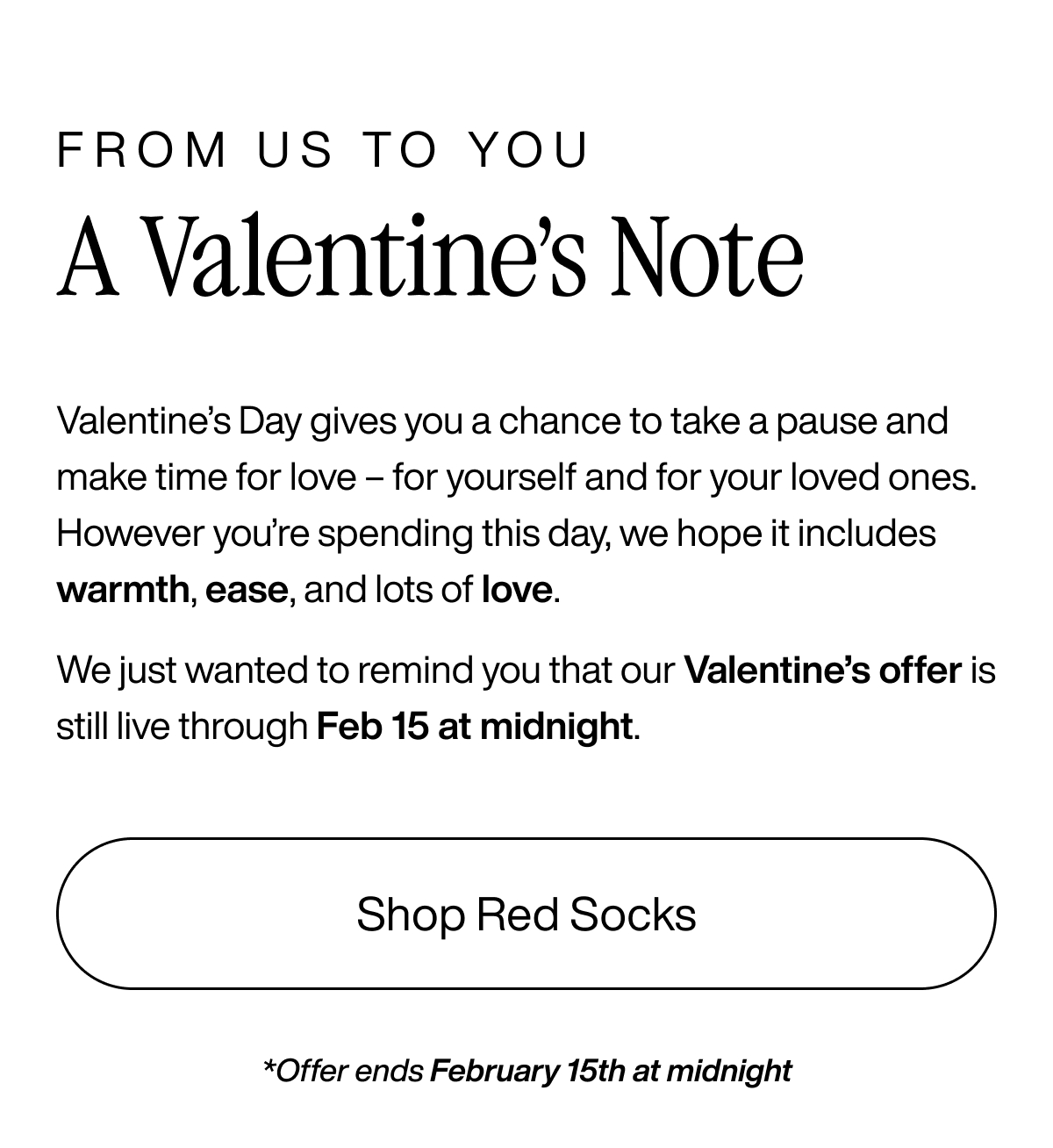 From us to you. A Valentine's Note. Valentine's Day gives you a chance to take a pause and make time for love - for yourself and for your loved ones. However you're spending this day, we hope it includes warmth, ease, and lots of love. We just wanted to remind you that our Valentine's offer is still live through Feb 15 at midnight. Shop Red Socks.p