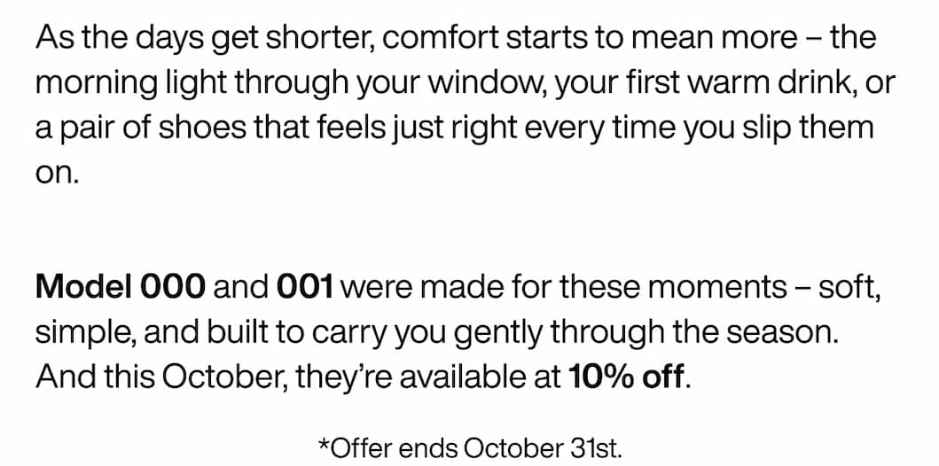 As the days get shorter, comfort starts to mean more – the morning light through your window, your first warm drink, or a pair of shoes that feels just right every time you slip them on.  Model 000 and 001 were made for these moments – soft, simple, and built to carry you gently through the season. And this October, they’re available at 10% off. *Offer ends October 31st.