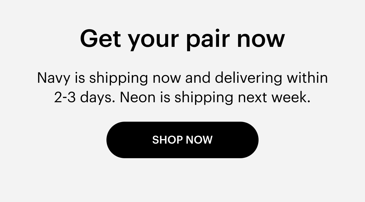 Get your pair now. Navy is shipping now. Neon is shipping next week. Shop now