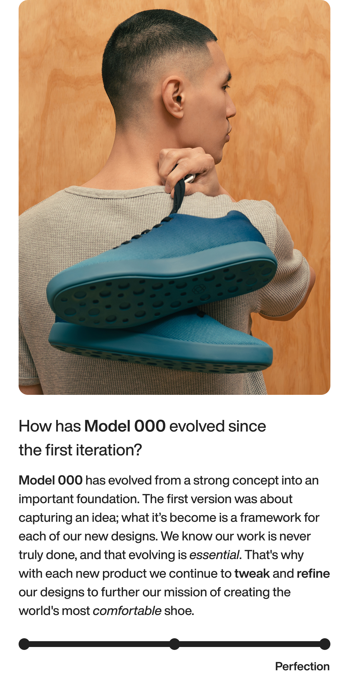 How has Model 000 evolved since the first iteration? Model 000 has evolved from a strong concept into an important foundation. The first version was about capturing an idea; what it’s become is a framework for each of our new designs. We know our work is never truly done, and that evolving is essential. That's why with each new product we continue to tweak and refine our designs to further our mission of creating the world's most comfortable shoe.&nbsp; Perfection