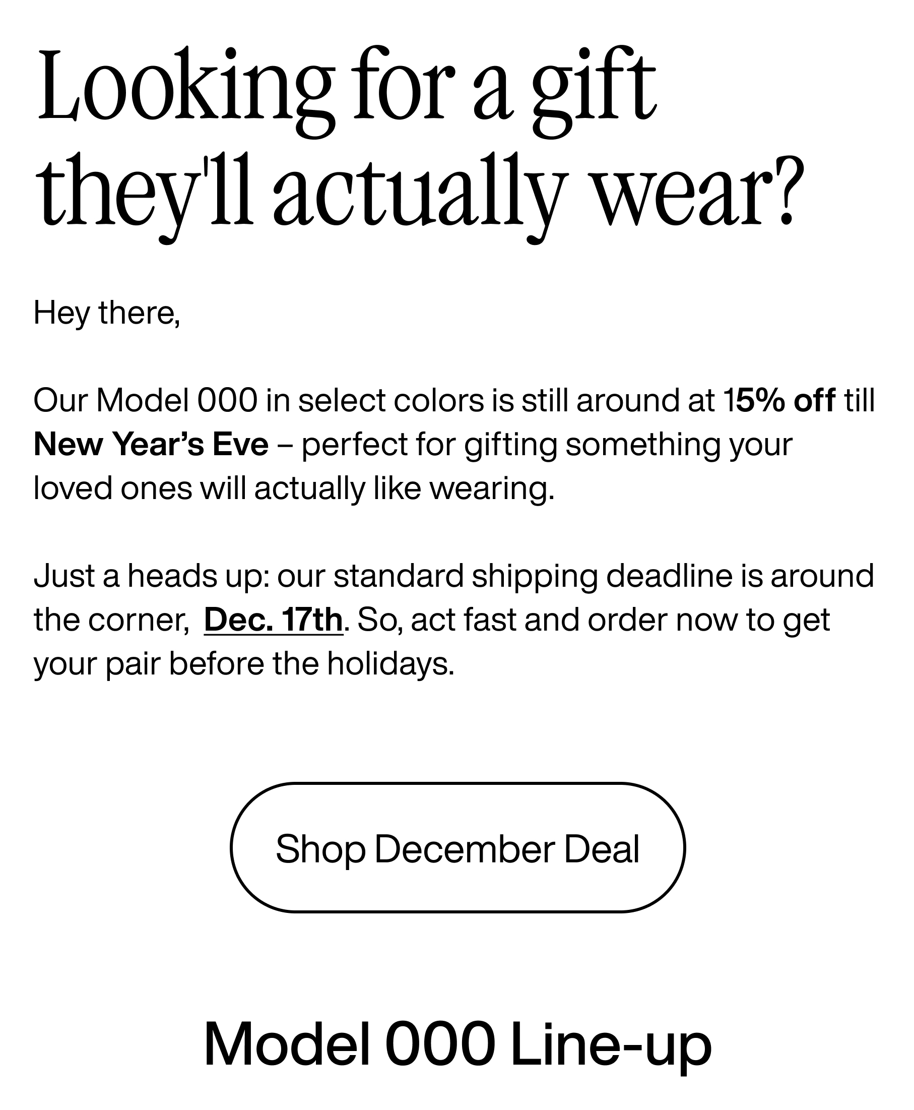Looking for a gift they'll actually wear? Hey there, Our Model 000 in select colors is still around at 15% off till New Year's Eve - perfect for gifting something your loved ones will actually like wearing. Just a heads up: our standard shipping deadline is around the corner, Dec. 17th. So, act fast and order now to get your pair before the holidays. Shop December Deal. Model 000 Line-up