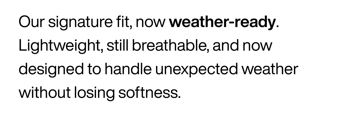 Our signature fit, now weather-ready. Lightweight, still breathable, and now designed to handle unexpected weather without losing softness.