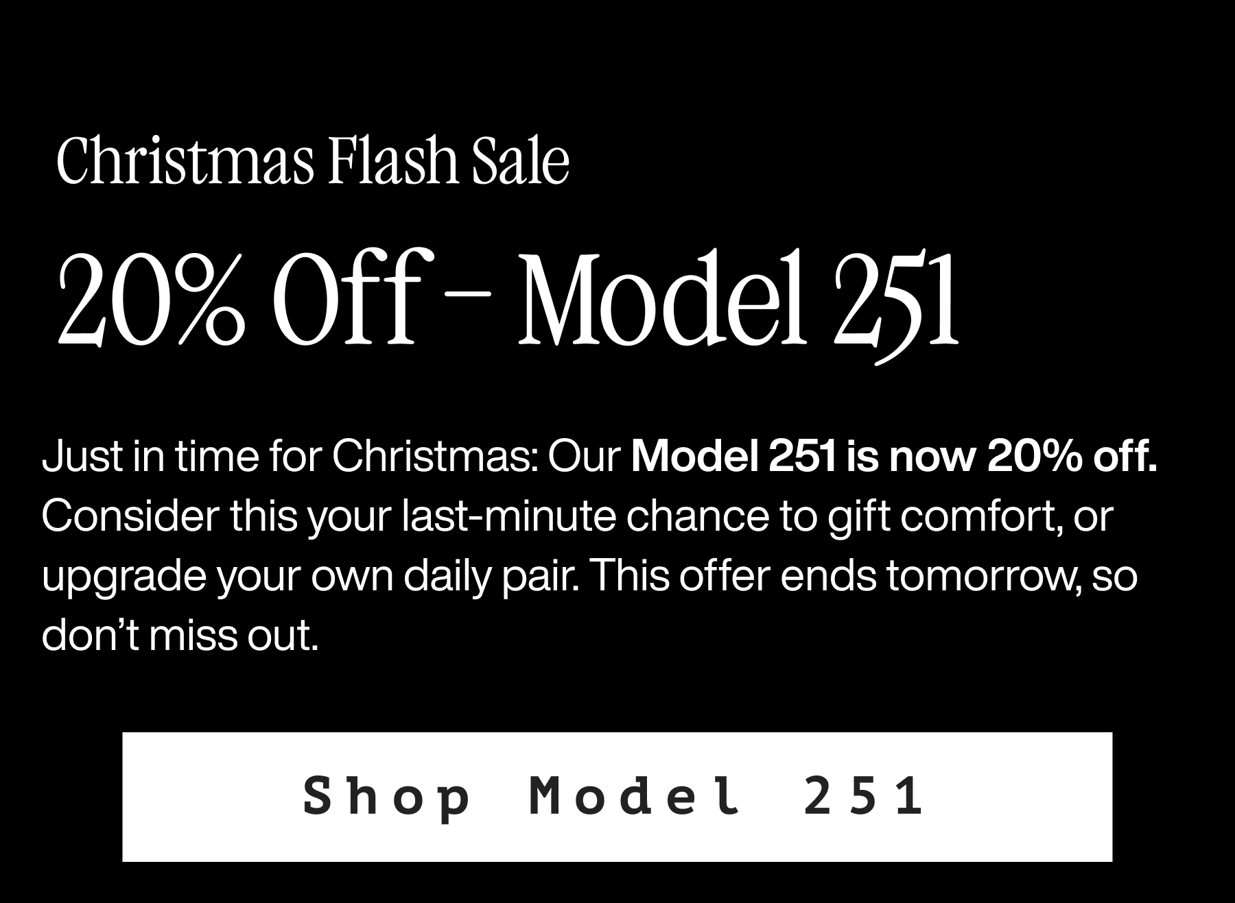 Christmas Flash sale. 20% off - Model 251. Just in time for Christmas: Our Model 251 is now 20% off. Consider this your last-minute chance to gift comfort, or finally upgrade your own daily pair. This offer ends tomorrow, so don't miss out. Shop Model 251