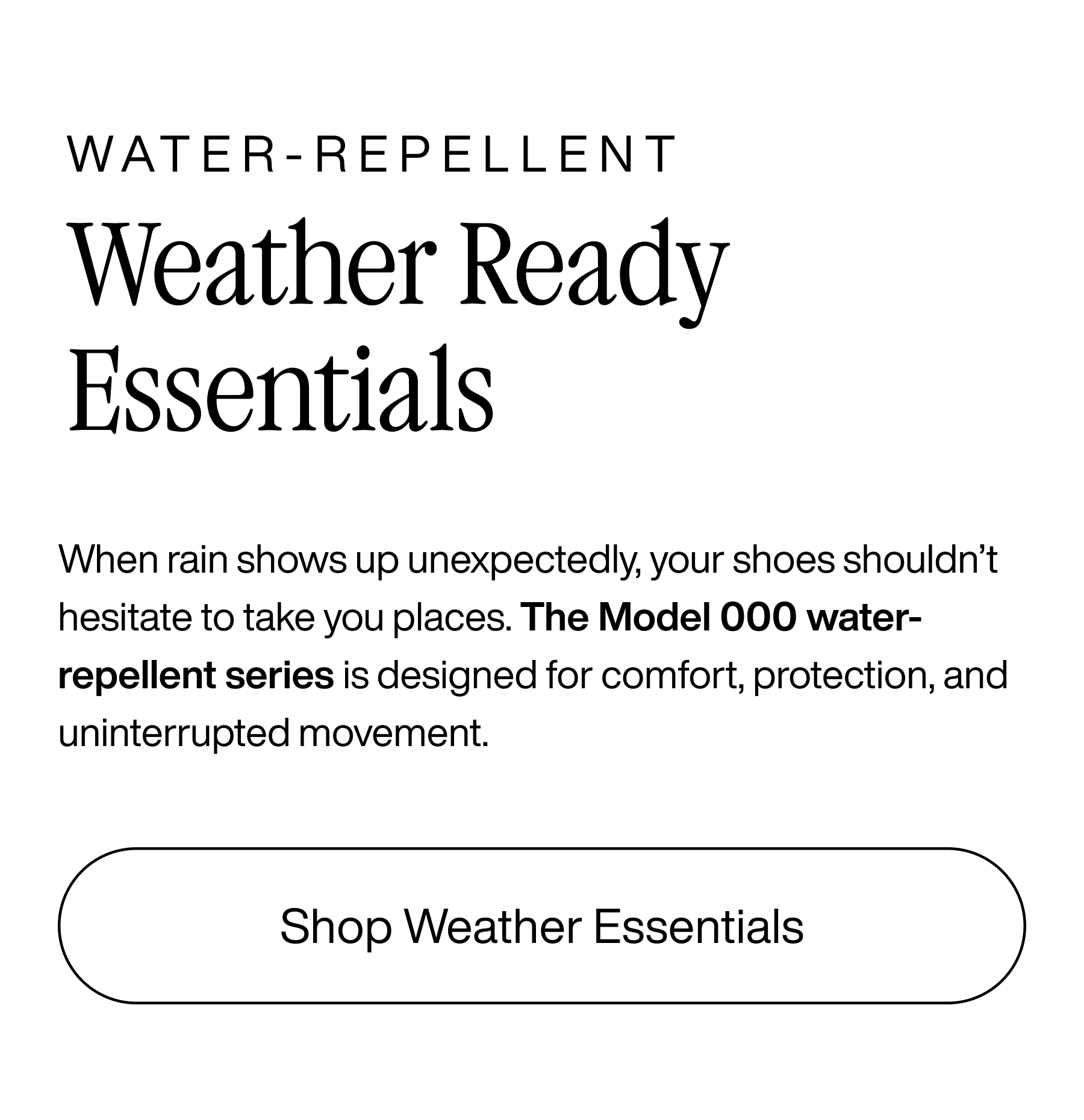 Water-repellent. Weather Ready Essentials. When rain shows up unexpectedly, your shoes shouldn't hesitate to take you places. The Model 000 water-repellent series is designed for comfort, protection, and uninterrupted movement. Shop Weather Essentials.