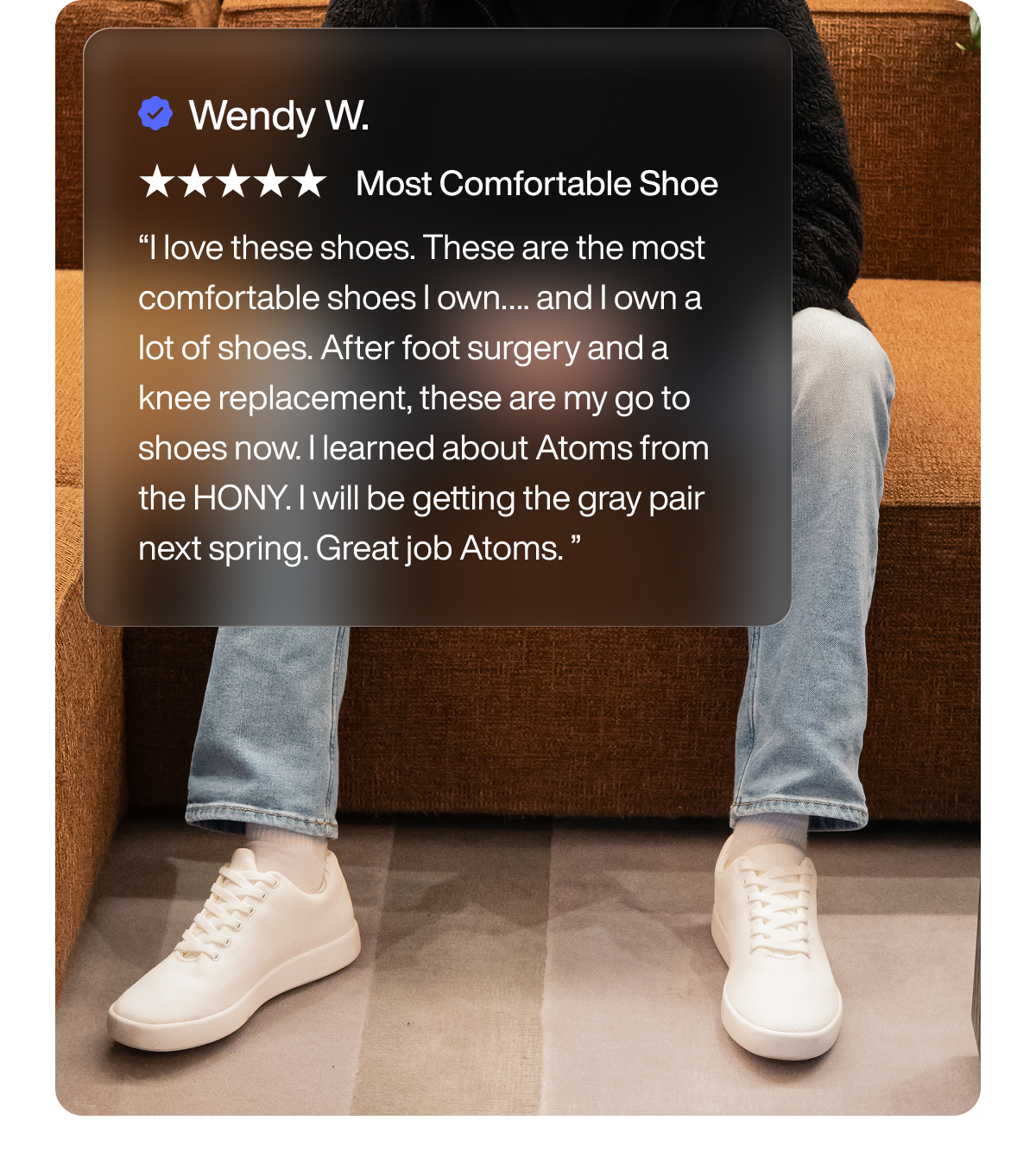 Wendy W. Most Comfortable Shoe “I love these shoes. These are the most comfortable shoes I own…. and I own a lot of shoes. After foot surgery and a knee replacement, these are my go to shoes now. I learned about Atoms from the HONY. I will be getting the gray pair next spring. Great job Atoms. ”