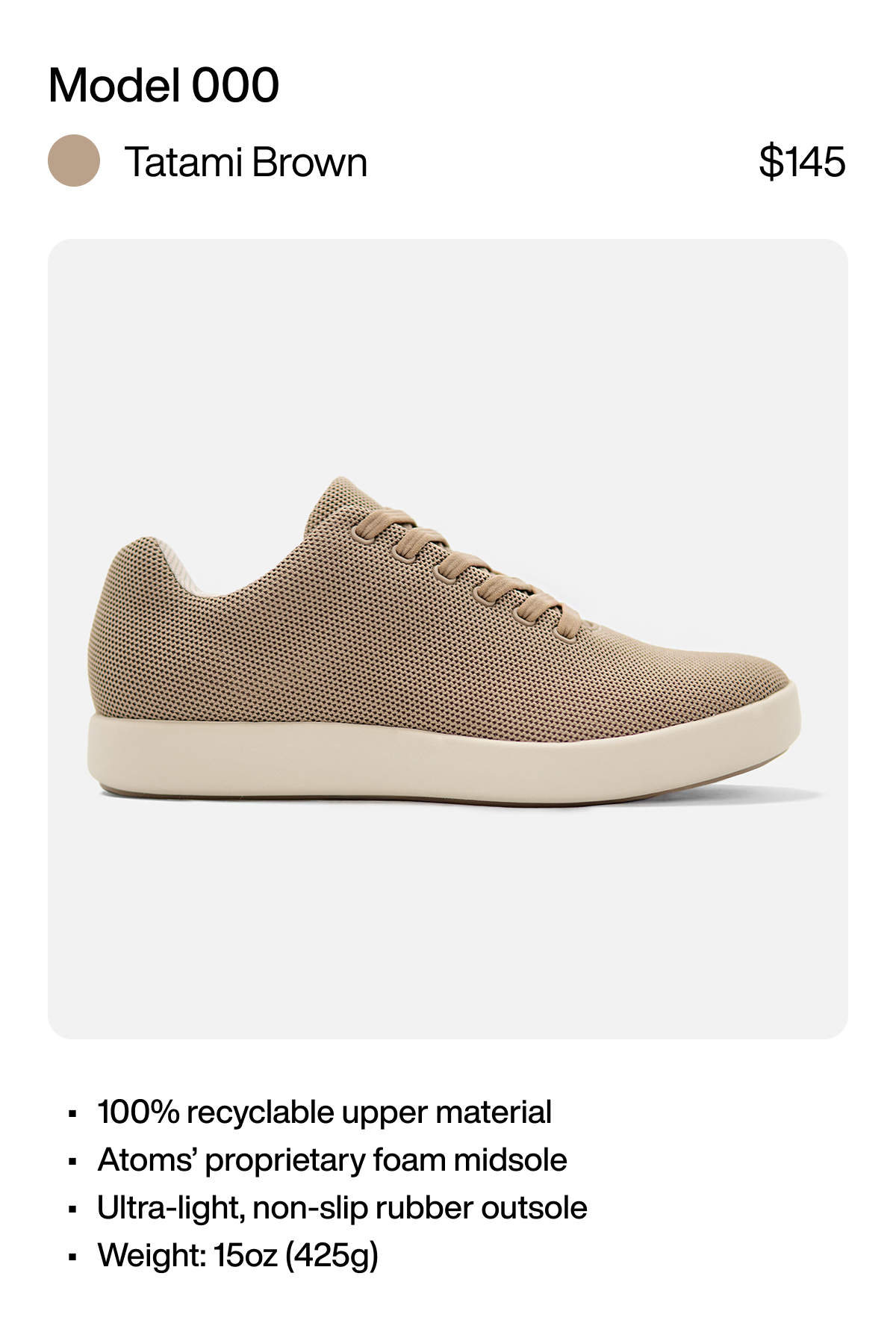 Model 000 Tatami Brown $145 100% recyclable upper material Atoms’ proprietary foam midsole Ultra-light, non-slip rubber outsole Weight: 15oz (425g)