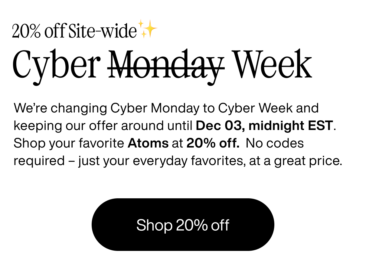 20% off site-wide. Cyber Week. We're changing Cyber Monday to Cyber Week and keeping our offer around until Dec 03, midnight EST. Shop your favorite Atoms at 20% off. No codes required - juat your everyday favorites, at a great price. Shop 20% off.