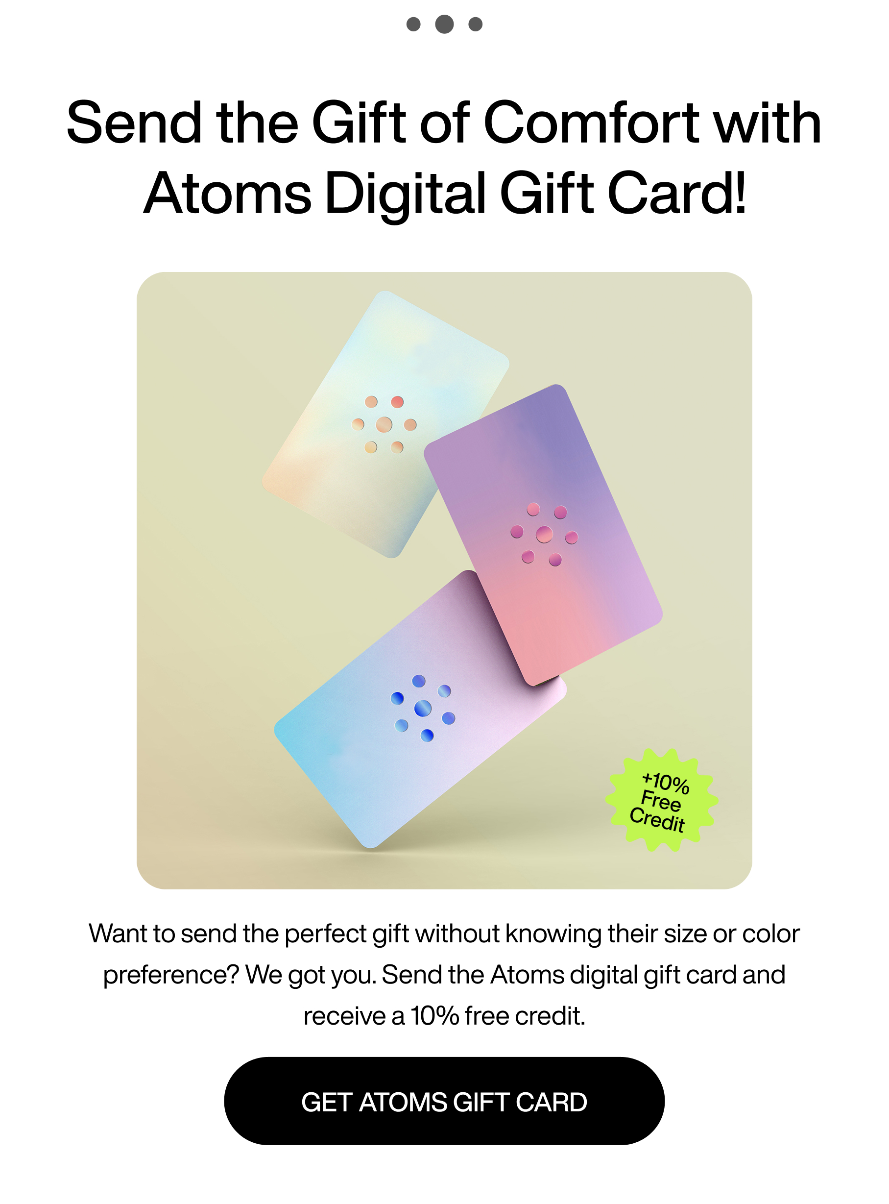 ... Send the gift of comfort with Atoms digital gift card! +10% free credit. Want to send the perfect gift without knowing their size or color preference? We got you. Send the Atoms digital gift card and receive a 10% free credit. Get Atoms gift card.