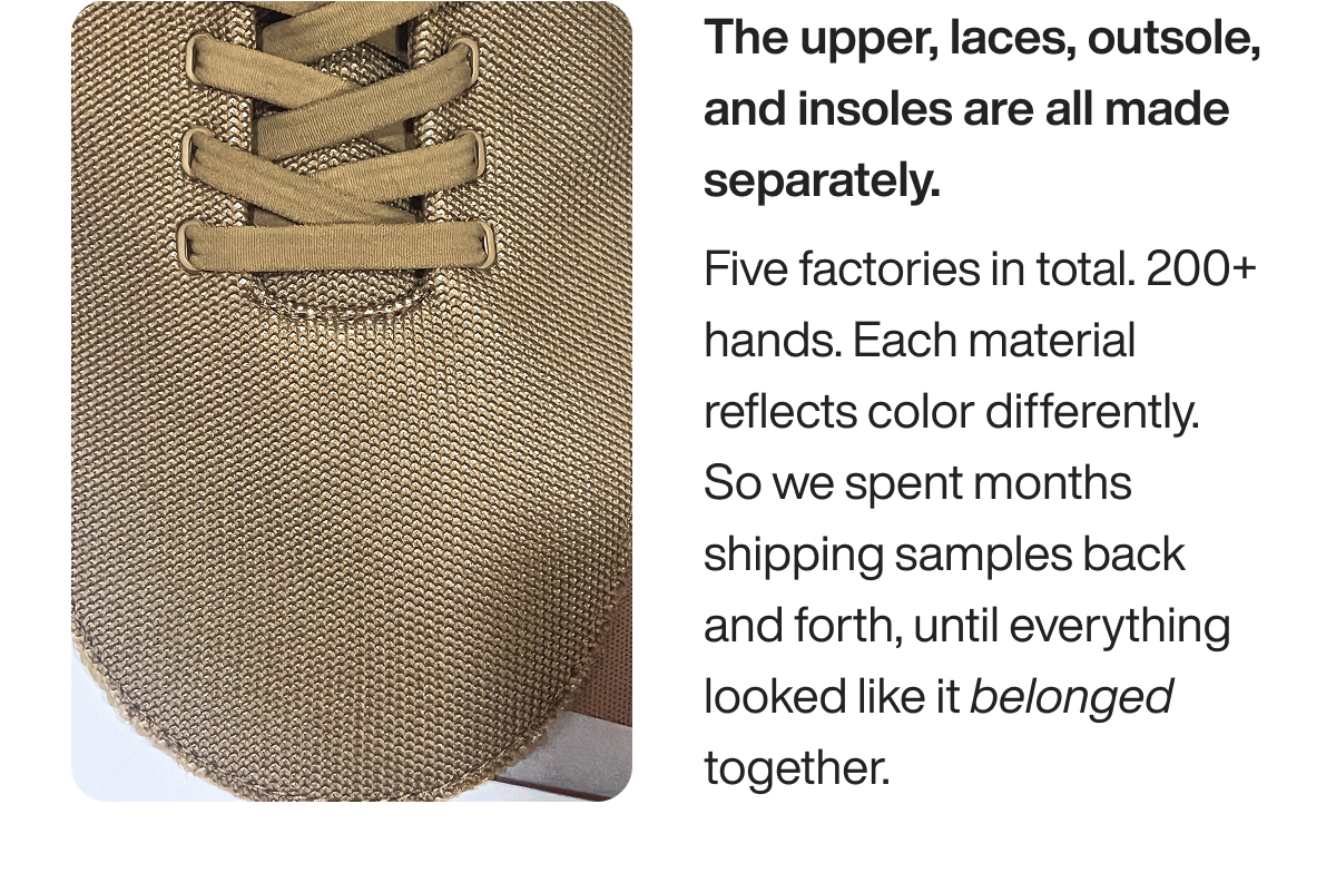 The upper, laces, outsole, and insoles are all made separately. Five factories in total. 200+ hands. Each material reflects color differently. So we spent months shipping samples back and forth, until everything looked like it belonged together.