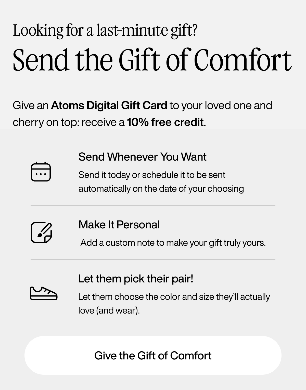 Looking for a last-minute gift? Send the gift of comfort. Give an Atoms digital gift card to your loved one and cherry on top: receive a 10% free credit. Send whenever you want. Send it today or schedule it to be sent automatically on the date of your choosing. Make it personal. Add a custom note to make your gift truly yours. Let them pick their pair! Let them choose the color and size they'll actually love (and wear). Give the gift of comfort