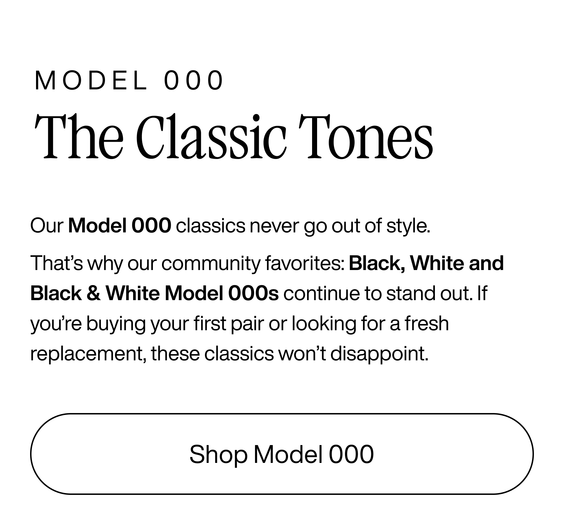 Model 000 The Classic Tones. Our Model 000 classics never go out of style. That's why our community favorites: Black, White, and Black & White Model 000s continue to stand out. If you're buying your first pair or looking for a fresh replacement, these classics won't disappoint. Shop Model 000