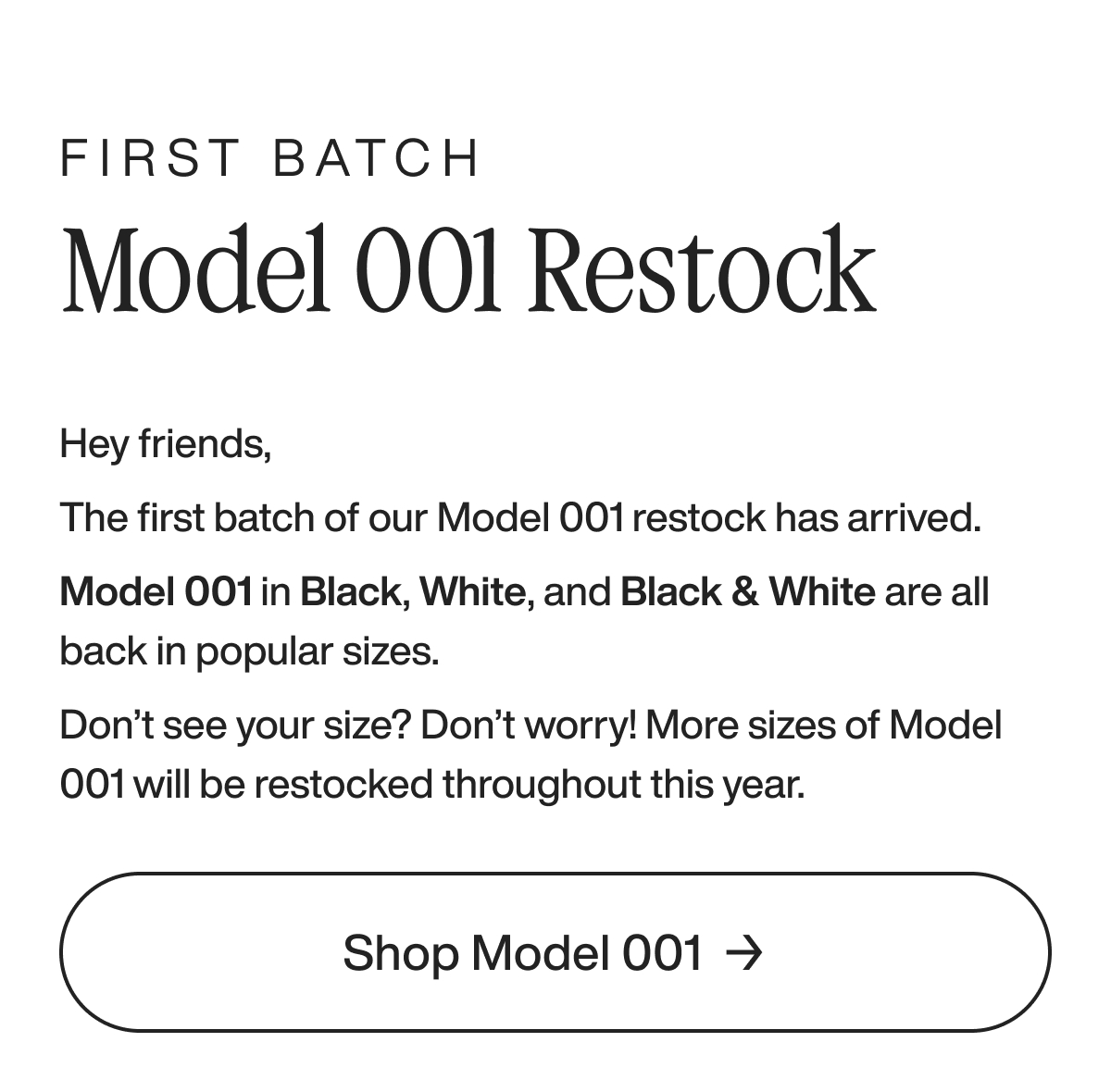 First Batch Model 001 Restock Hey friends, The first batch of our Model 001 restock has arrived. Model 001 in Black, White, and Black & White are all back in popular sizes.   Don’t see your size? Don’t worry! More sizes of Model 001 will be restocked throughout this year. Shop Model 001 
