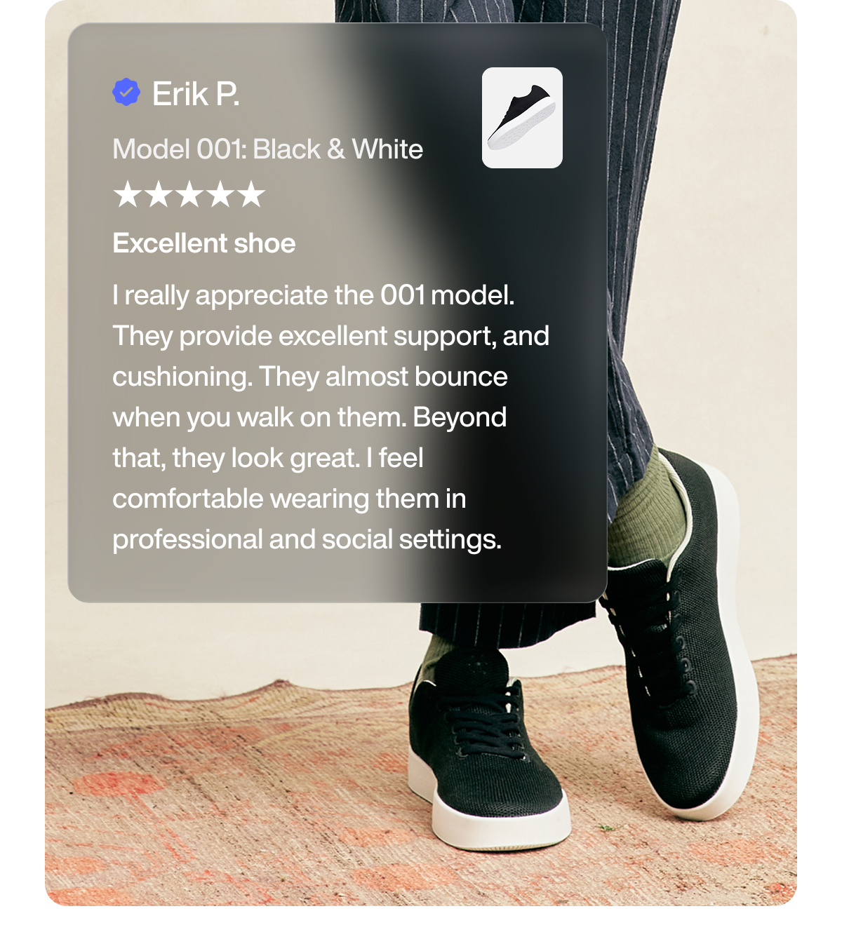 Erik P. Model 001: Black & White Excellent shoe I really appreciate the 001 model. They provide excellent support, and cushioning. They almost bounce when you walk on them. Beyond that, they look great. I feel comfortable wearing them in professional and social settings.