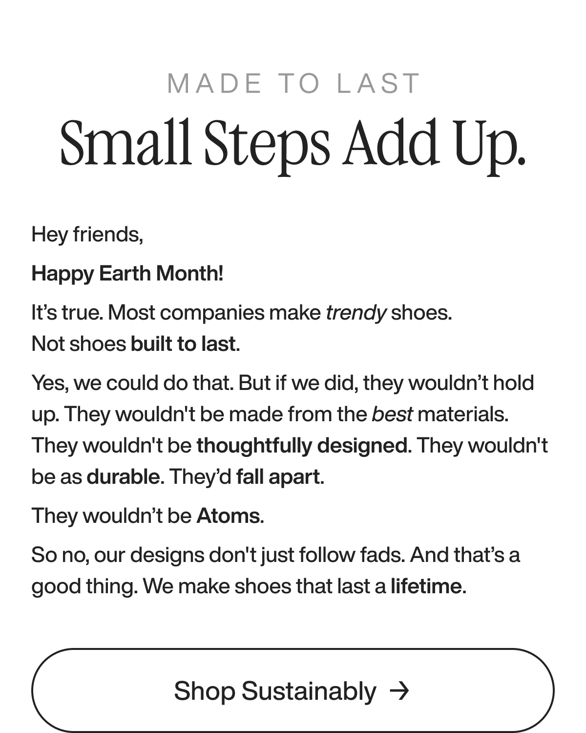 Made to last Small steps add up. Hey friends, Happy Earth Month! It’s true. Most companies make trendy shoes. Not shoes built to last. Yes, we could do that. But if we did, they wouldn’t hold up. They wouldn't be made from the best materials. They wouldn't be thoughtfully designed. They wouldn't be as durable. They’d fall apart.  They wouldn’t be Atoms. So no, our designs don't just follow fads. And that’s a good thing. We make shoes that last a lifetime.  Shop sustainably