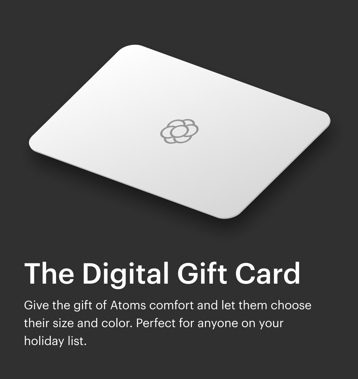 The Digital Gift Card. Give the gift of Atoms comfort and let them choose their size and color. Perfect for anyone on your holiday list. 