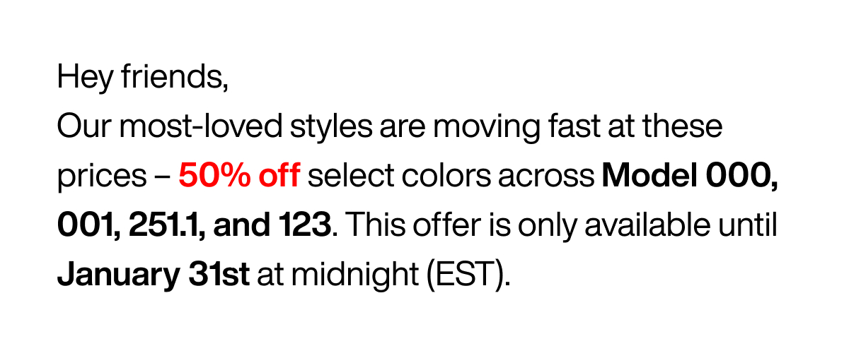 Hey friend, Our most-loved styles are moving fast at these prices - 50% off select colors across Model 000, 001, 251., and 123. This offer is only available until January 31st at midnight (EST).