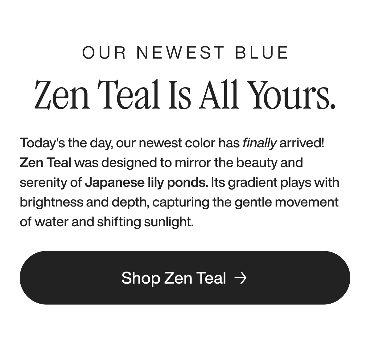 our newest blue zen teal is all yours. Today's the day, our newest color has finally arrived! Zen Teal was designed to mirror the beauty and serenity of Japanese lily ponds. Its gradient plays with brightness and depth, capturing the gentle movement of water and shifting sunlight.&nbsp; shop zen teal