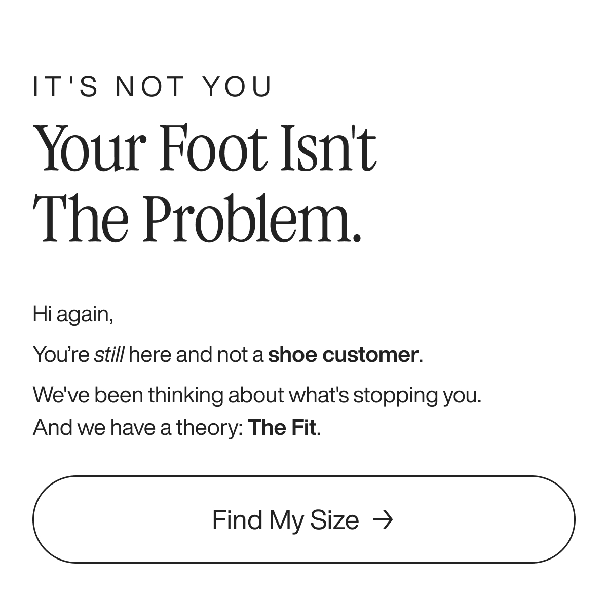 It's not you Your foot isn't the problem. Hi again, You’re still here and not a shoe customer. We've been thinking about what's stopping you. And we have a theory: The Fit. Find my size