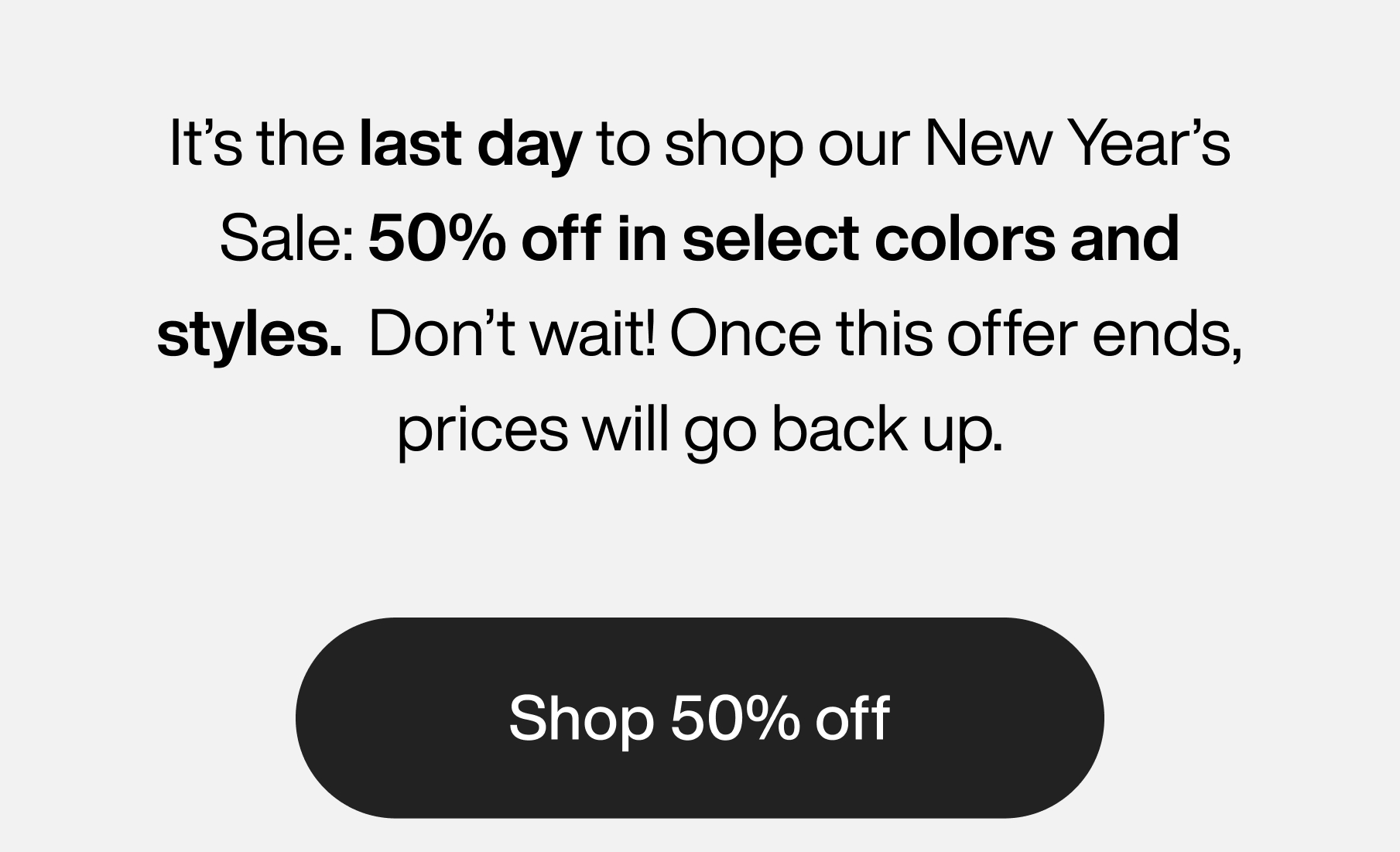 It's the last day to shop our New Year's Sale: 50% off in select colors and styles. Don't wait! Once this offer ends, prices will go back up. Shop 50% off