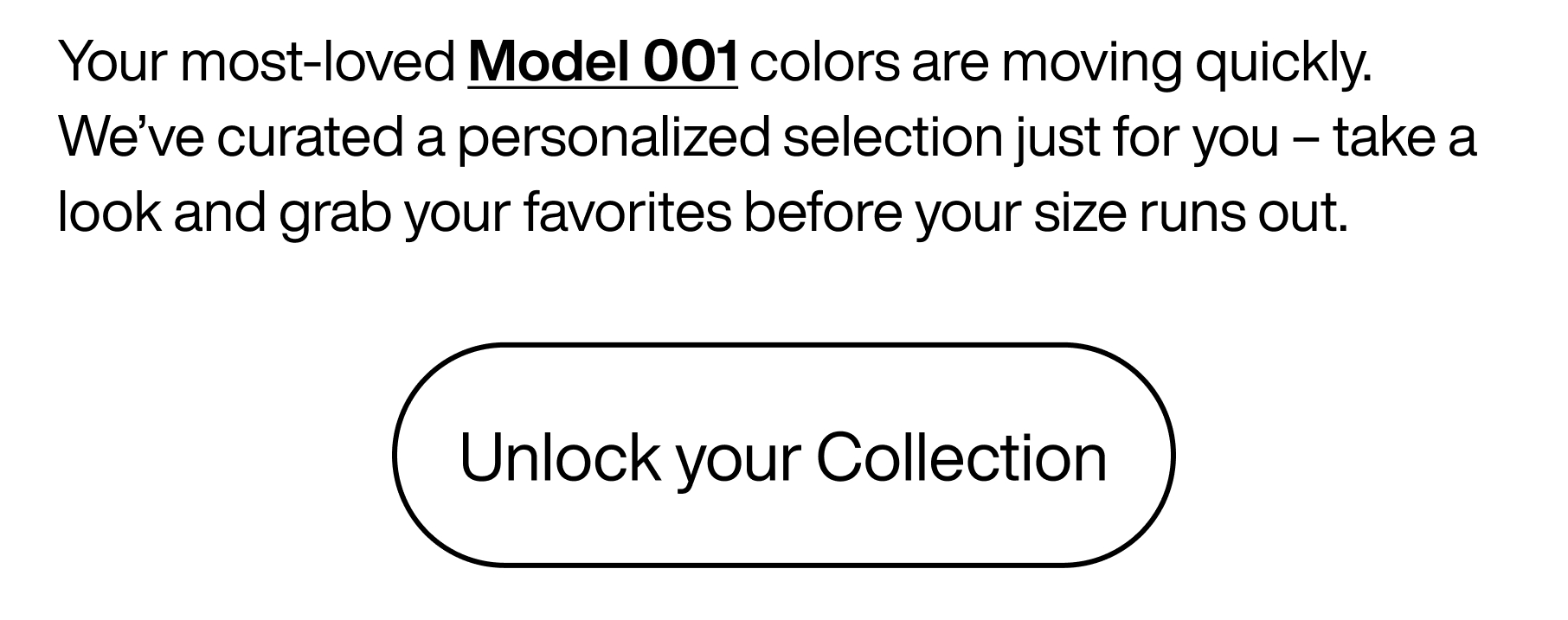 Your most-loved Model 001 colors are moving quickly. We've curated a personalized selection just for you - take a look and grab your favorites before your size runs out. Unlock your collection.