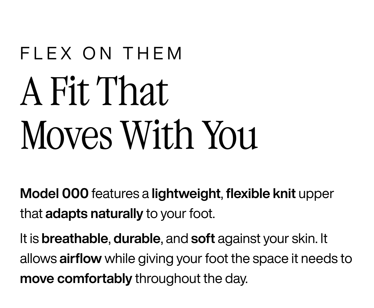Flex on them. A fit that moves with you. Model 000 features a lightweight, flexible knit upper that adapts naturally to your foot. It is breathable, durable, and soft against your skin.  It allows airflow while giving your foot the space it needs to move comfortably throughout the day.