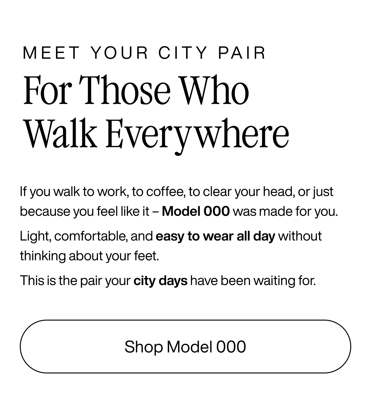 Meet Your City Pair. For Those Who Walk Everywhere. If you walk to work, to coffee, to clear your head, or just because you feel like it - Model 000 was made for you. Light, comfortable, and easy to wear all day without thinking about your feet. This is the pair your city days have been waiting for. Shop Model 000.