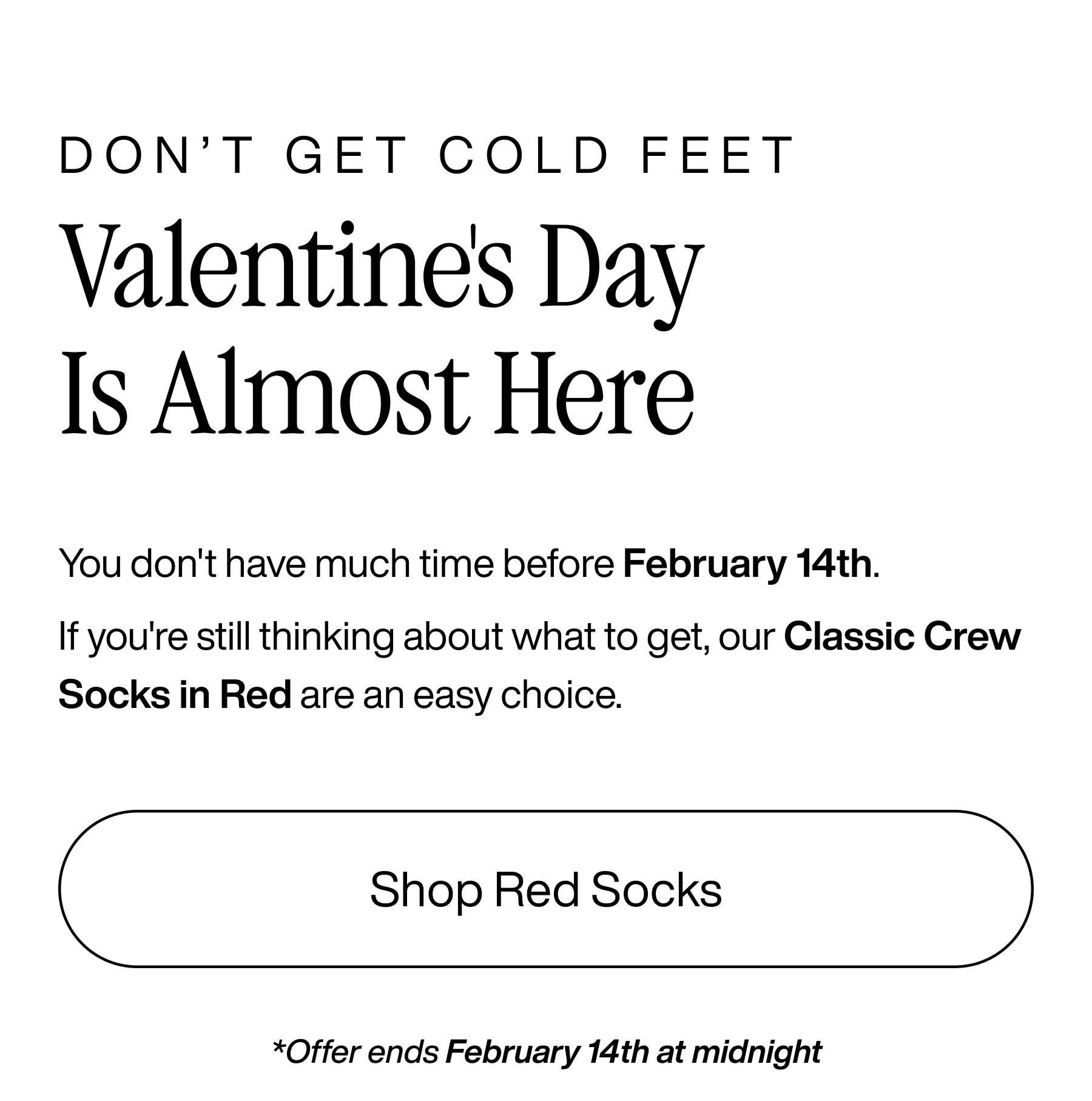 Don't Get Cold Feet. Valentine's Day is almost here. You don't have much time before February 14th. If you're still thinking about what to get, our Classic Crew Socks in Red are an easy choice. Shop Red Socks. *Offer ends February 14th at midnight