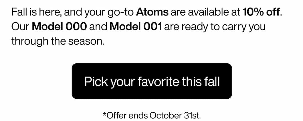 Fall is here, and your go-to Atoms are available at 10% off. Our Model 000 and Model 001 are ready to carry you through the season. Pick your favorite this fall. *Offer ends October 31st. Fall is here, and your go-to Atoms are available at 10% off. Our Model 000 and Model 001 are ready to carry you through the season. Pick your favorite this fall. *Offer ends October 31st.